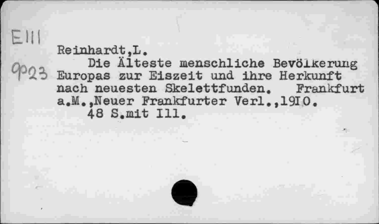 ﻿Elli
Reinhardt ,L.
л.	Die Älteste menschliche Bevölkerung
Г 25 Europas zur Eiszeit und ihre Herkunft nach neuesten Skelettfunden. Frankfurt a.M.,Neuer Frankfurter Verl.,1910.
48 S.mit Ill.